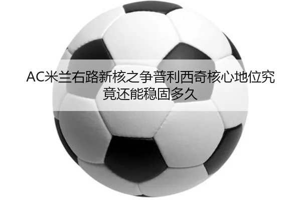 AC米兰右路新核之争普利西奇核心地位究竟还能稳固多久