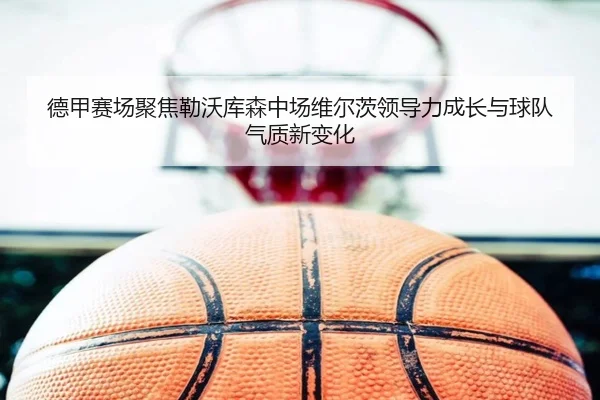 德甲赛场聚焦勒沃库森中场维尔茨领导力成长与球队气质新变化
