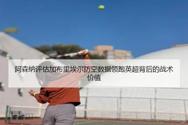 阿森纳评估加布里埃尔防空数据领跑英超背后的战术价值