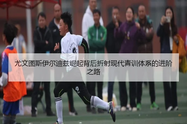 尤文图斯伊尔迪兹崛起背后折射现代青训体系的进阶之路