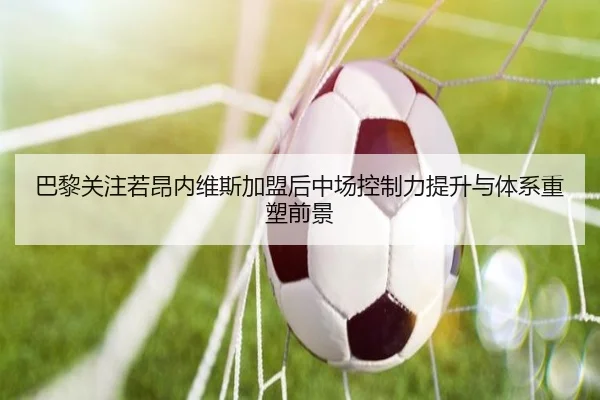巴黎关注若昂内维斯加盟后中场控制力提升与体系重塑前景
