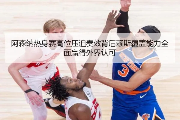阿森纳热身赛高位压迫奏效背后赖斯覆盖能力全面赢得外界认可